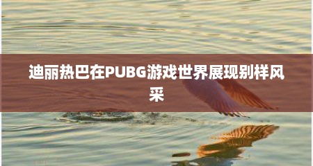 迪丽热巴在PUBG游戏世界展现别样风采