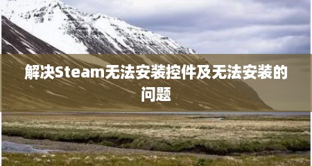 解决Steam无法安装控件及无法安装的问题