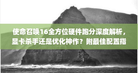 使命召唤16全方位硬件跑分深度解析，显卡杀手还是优化神作？附最佳配置指南