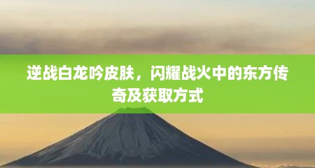 逆战白龙吟皮肤，闪耀战火中的东方传奇及获取方式