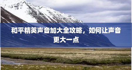 和平精英声音加大全攻略，如何让声音更大一点